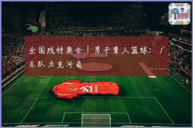 全国残特奥会｜男子聋人篮球：广东队力克河南