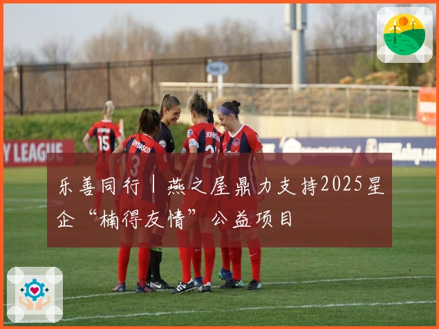 乐善同行｜燕之屋鼎力支持2025星企“楠得友情”公益项目