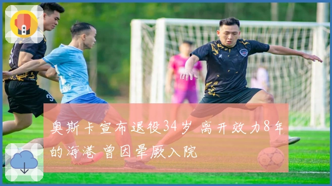 奥斯卡宣布退役34岁 离开效力8年的海港 曾因晕厥入院