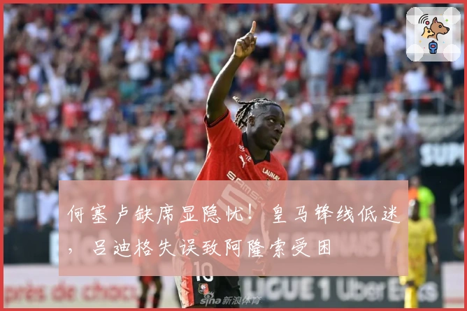 何塞卢缺席显隐忧！皇马锋线低迷，吕迪格失误致阿隆索受困