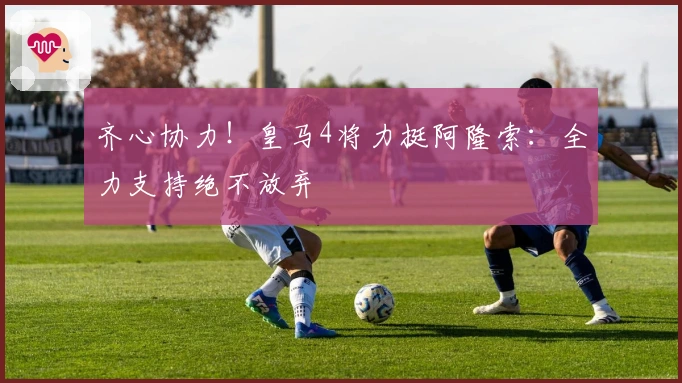 齐心协力！皇马4将力挺阿隆索：全力支持绝不放弃
