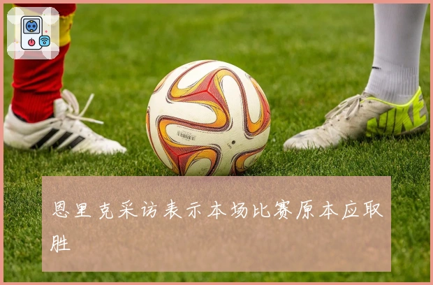 恩里克采访表示本场比赛原本应取胜
