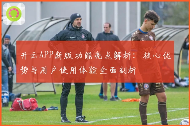 开云APP新版功能亮点解析:核心优势与用户使用体验全面剖析
