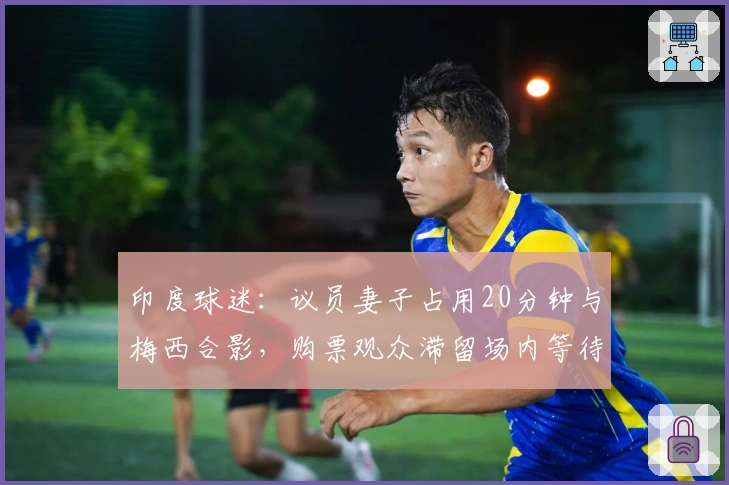 印度球迷：议员妻子占用20分钟与梅西合影，购票观众滞留场内等待